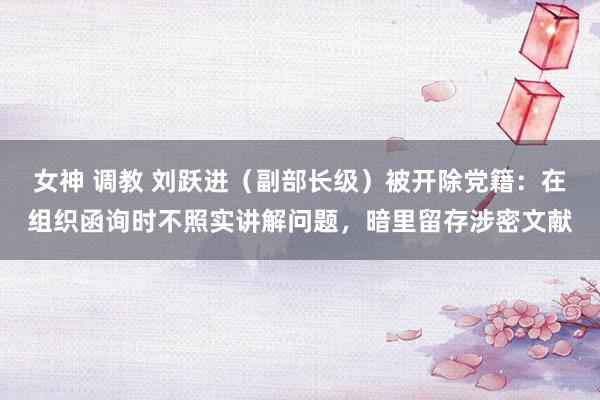 女神 调教 刘跃进（副部长级）被开除党籍：在组织函询时不照实讲解问题，暗里留存涉密文献