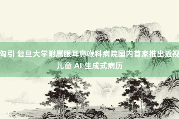 勾引 复旦大学附属眼耳鼻喉科病院国内首家推出近视儿童 AI 生成式病历
