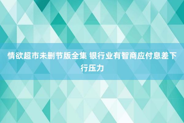 情欲超市未删节版全集 银行业有智商应付息差下行压力