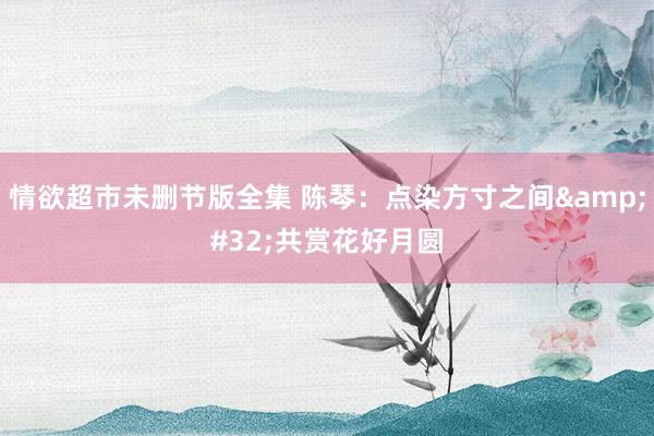情欲超市未删节版全集 陈琴：点染方寸之间&#32;共赏花好月圆