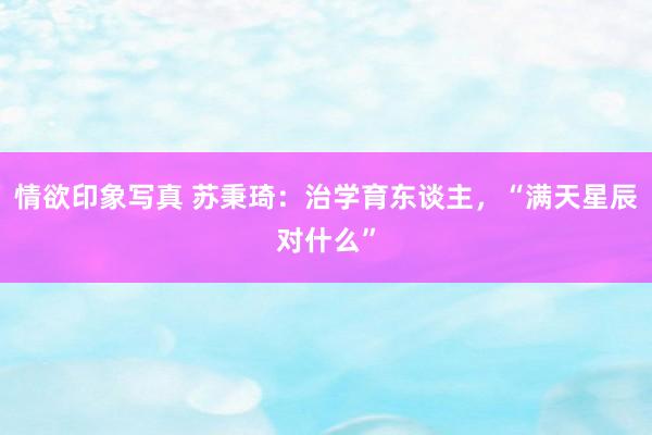 情欲印象写真 苏秉琦：治学育东谈主，“满天星辰对什么”