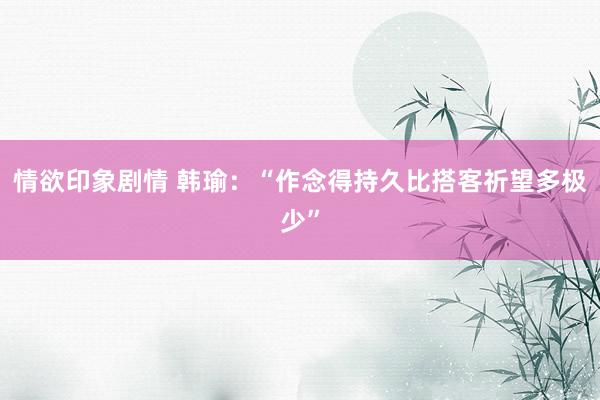 情欲印象剧情 韩瑜：“作念得持久比搭客祈望多极少”
