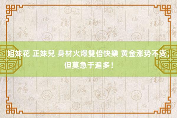 姐妹花 正妹兒 身材火爆雙倍快樂 黄金涨势不变，但莫急于追多！