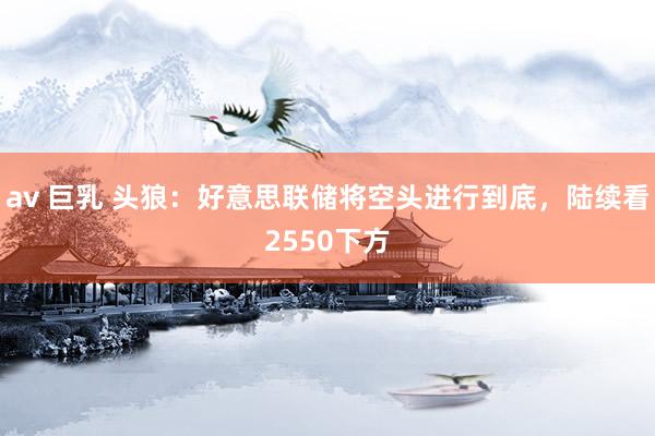 av 巨乳 头狼：好意思联储将空头进行到底，陆续看2550下方