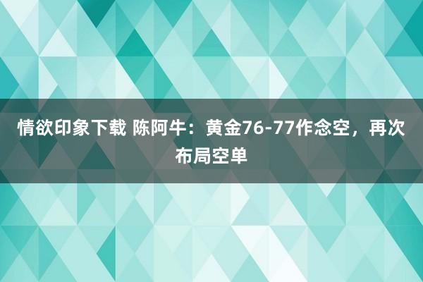 情欲印象下载 陈阿牛：黄金76-77作念空，再次布局空单