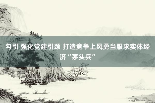勾引 强化党建引颈 打造竞争上风勇当服求实体经济“茅头兵”