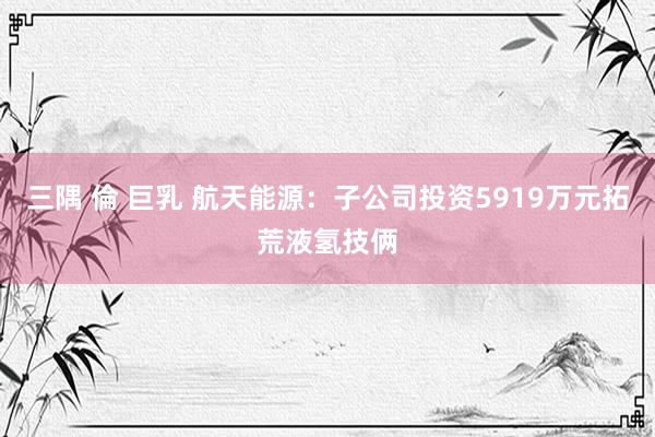 三隅 倫 巨乳 航天能源：子公司投资5919万元拓荒液氢技俩