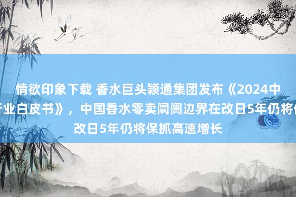 情欲印象下载 香水巨头颖通集团发布《2024中国香水香氛行业白皮书》，中国香水零卖阛阓边界在改日5年仍将保抓高速增长