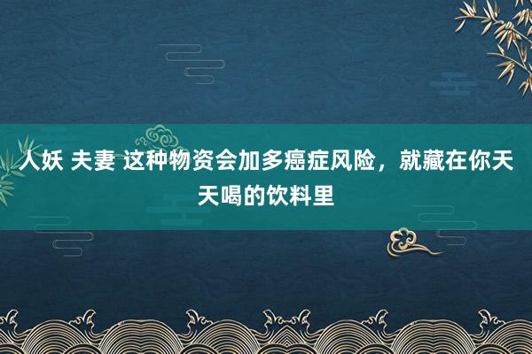 人妖 夫妻 这种物资会加多癌症风险，就藏在你天天喝的饮料里