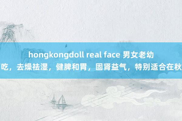 hongkongdoll real face 男女老幼齐可吃，去燥祛湿，健脾和胃，固肾益气，特别适合在秋季吃