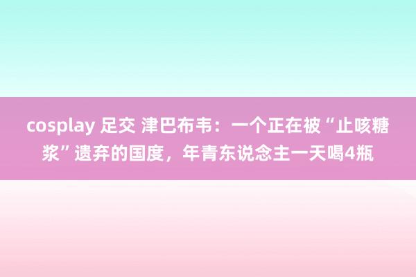 cosplay 足交 津巴布韦：一个正在被“止咳糖浆”遗弃的国度，年青东说念主一天喝4瓶