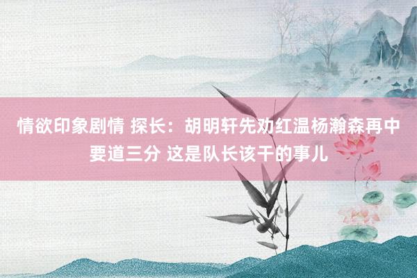 情欲印象剧情 探长：胡明轩先劝红温杨瀚森再中要道三分 这是队长该干的事儿