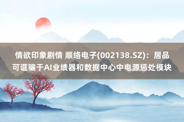 情欲印象剧情 顺络电子(002138.SZ)：居品可诓骗于AI业绩器和数据中心中电源惩处模块