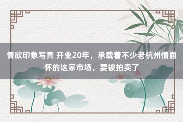 情欲印象写真 开业20年，承载着不少老杭州情面怀的这家市场，要被拍卖了
