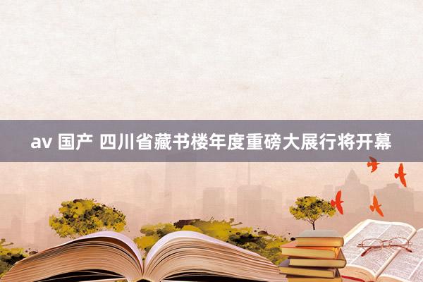 av 国产 四川省藏书楼年度重磅大展行将开幕