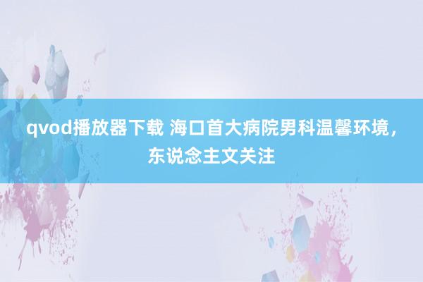 qvod播放器下载 海口首大病院男科温馨环境，东说念主文关注