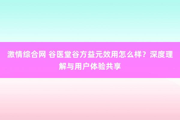 激情综合网 谷医堂谷方益元效用怎么样？深度理解与用户体验共享