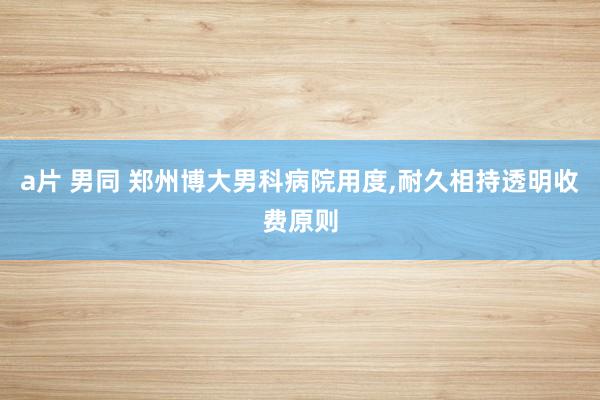 a片 男同 郑州博大男科病院用度，耐久相持透明收费原则