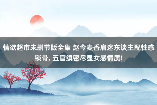 情欲超市未删节版全集 赵今麦香肩迷东谈主配性感锁骨， 五官缜密尽显女感情质!