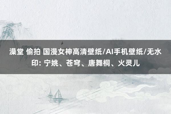 澡堂 偷拍 国漫女神高清壁纸/AI手机壁纸/无水印: 宁姚、苍穹、唐舞桐、火灵儿