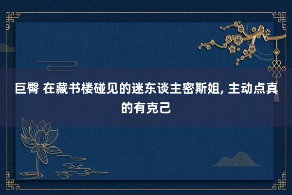 巨臀 在藏书楼碰见的迷东谈主密斯姐， 主动点真的有克己