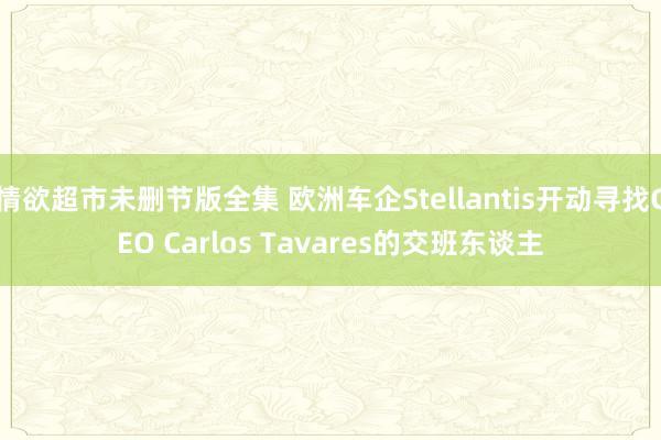 情欲超市未删节版全集 欧洲车企Stellantis开动寻找CEO Carlos Tavares的交班东谈主