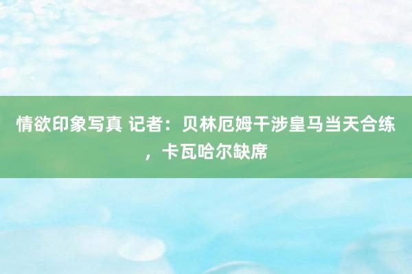 情欲印象写真 记者：贝林厄姆干涉皇马当天合练，卡瓦哈尔缺席