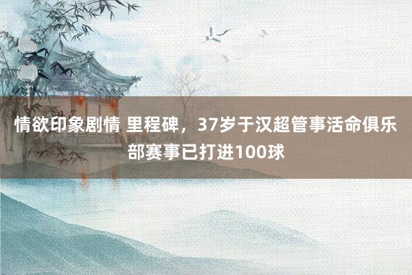 情欲印象剧情 里程碑，37岁于汉超管事活命俱乐部赛事已打进100球