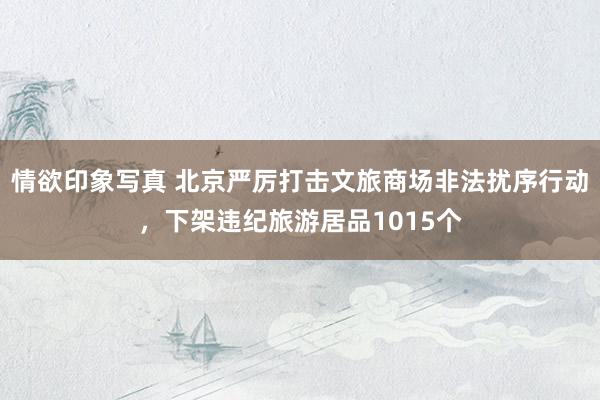 情欲印象写真 北京严厉打击文旅商场非法扰序行动，下架违纪旅游居品1015个