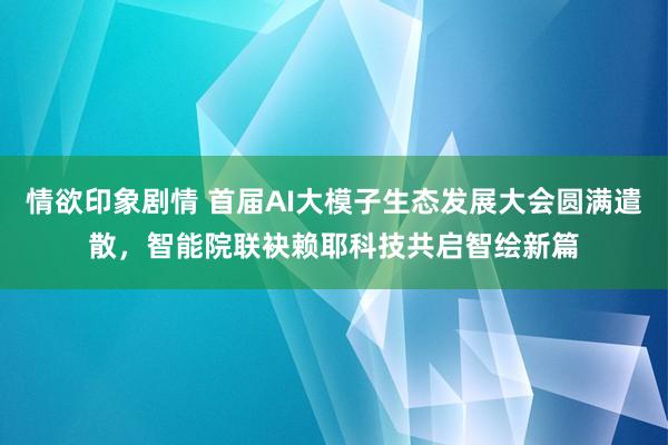 情欲印象剧情 首届AI大模子生态发展大会圆满遣散，智能院联袂赖耶科技共启智绘新篇