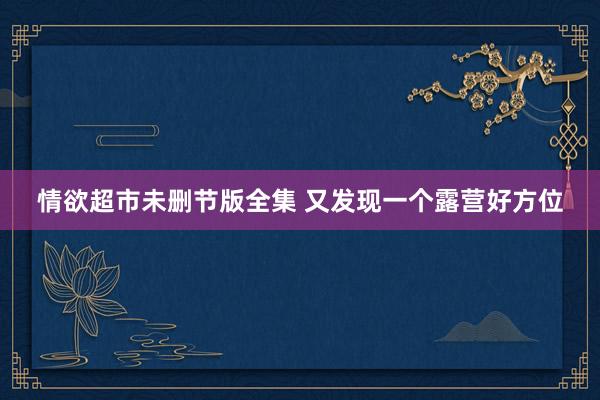 情欲超市未删节版全集 又发现一个露营好方位