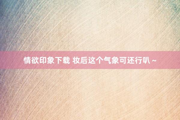 情欲印象下载 妆后这个气象可还行叭~
