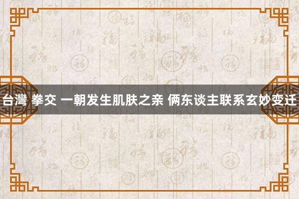 台灣 拳交 一朝发生肌肤之亲 俩东谈主联系玄妙变迁