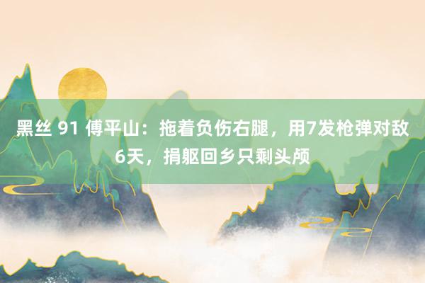 黑丝 91 傅平山：拖着负伤右腿，用7发枪弹对敌6天，捐躯回乡只剩头颅