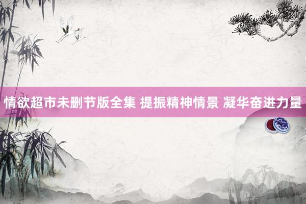 情欲超市未删节版全集 提振精神情景 凝华奋进力量