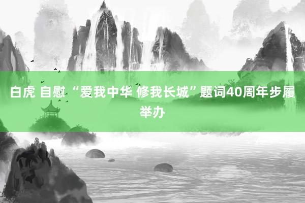白虎 自慰 “爱我中华 修我长城”题词40周年步履举办