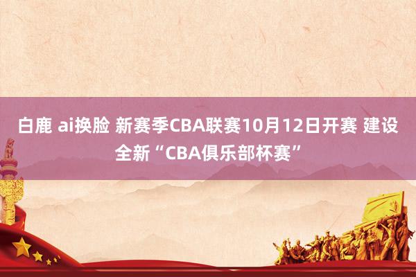 白鹿 ai换脸 新赛季CBA联赛10月12日开赛 建设全新“CBA俱乐部杯赛”