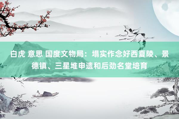 白虎 意思 国度文物局：塌实作念好西夏陵、景德镇、三星堆申遗和后劲名堂培育
