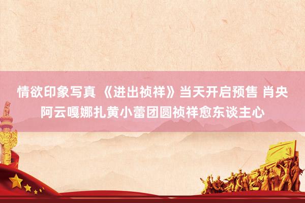 情欲印象写真 《进出祯祥》当天开启预售 肖央阿云嘎娜扎黄小蕾团圆祯祥愈东谈主心