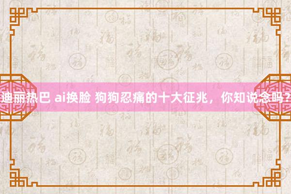 迪丽热巴 ai换脸 狗狗忍痛的十大征兆，你知说念吗？