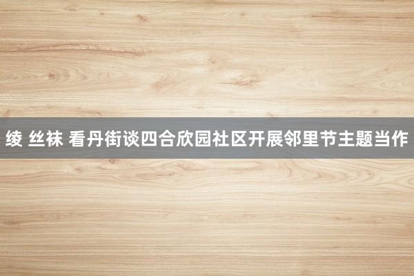 绫 丝袜 看丹街谈四合欣园社区开展邻里节主题当作