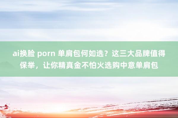 ai换脸 porn 单肩包何如选？这三大品牌值得保举，让你精真金不怕火选购中意单肩包