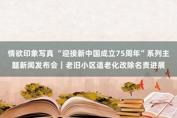 情欲印象写真 “迎接新中国成立75周年”系列主题新闻发布会｜老旧小区适老化改除名责进展
