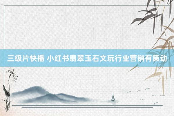 三级片快播 小红书翡翠玉石文玩行业营销有策动