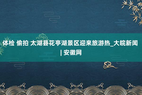 体检 偷拍 太湖县花亭湖景区迎来旅游热_大皖新闻 | 安徽网