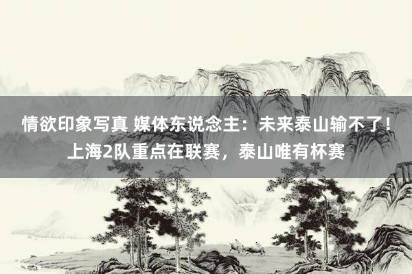 情欲印象写真 媒体东说念主：未来泰山输不了！上海2队重点在联赛，泰山唯有杯赛