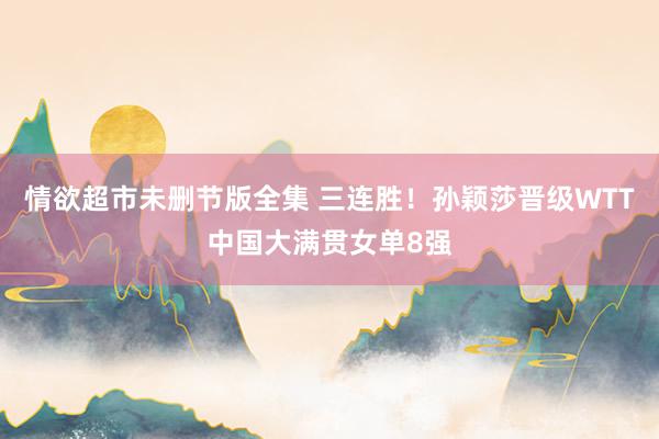 情欲超市未删节版全集 三连胜！孙颖莎晋级WTT中国大满贯女单8强