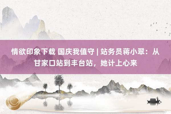 情欲印象下载 国庆我值守 | 站务员蒋小翠：从甘家口站到丰台站，她计上心来