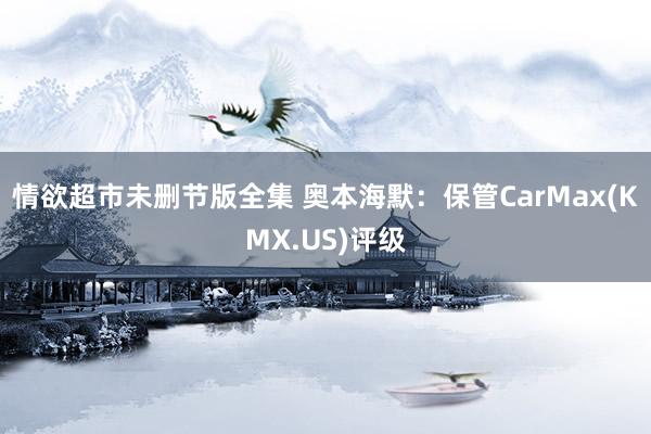 情欲超市未删节版全集 奥本海默：保管CarMax(KMX.US)评级