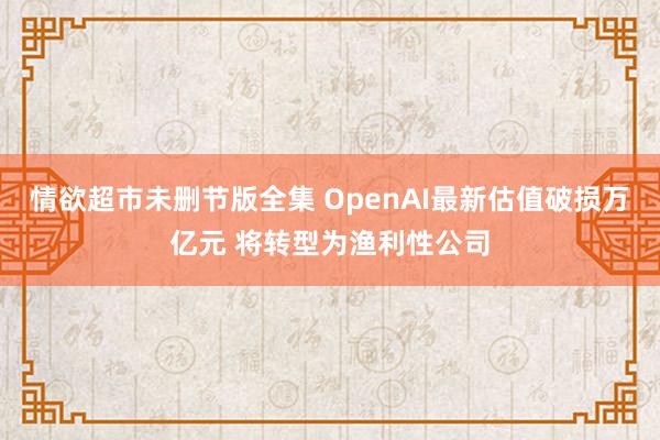 情欲超市未删节版全集 OpenAI最新估值破损万亿元 将转型为渔利性公司